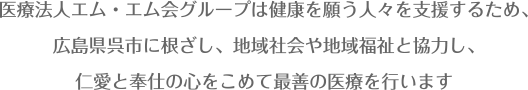 医療法人エム・エム会グループは健康を願う人々を支援するため、広島県呉市に根ざし、地域社会や地域福祉と協力し、仁愛と奉仕の心をこめて最善の医療を行います