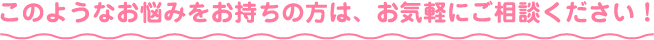 このようなお悩みをお持ちの方は、お気軽にご相談ください！